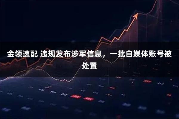 金领速配 违规发布涉军信息，一批自媒体账号被处置