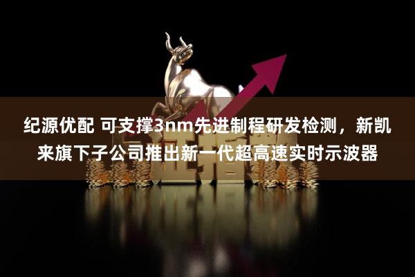 纪源优配 可支撑3nm先进制程研发检测，新凯来旗下子公司推出新一代超高速实时示波器