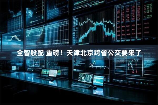 全智股配 重磅！天津北京跨省公交要来了