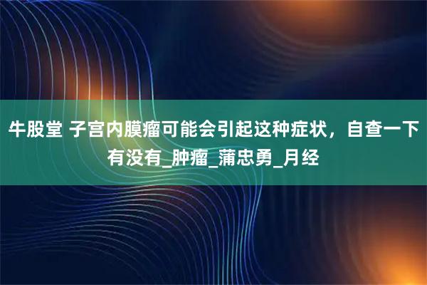牛股堂 子宫内膜瘤可能会引起这种症状,自查一下有没有_肿瘤_蒲忠勇_月经