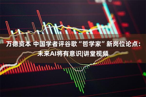 万德资本 中国学者评谷歌“哲学家”新岗位论点：未来AI将有意识|讲堂视频
