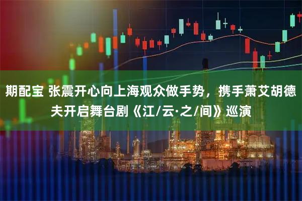 期配宝 张震开心向上海观众做手势，携手萧艾胡德夫开启舞台剧《江/云·之/间》巡演